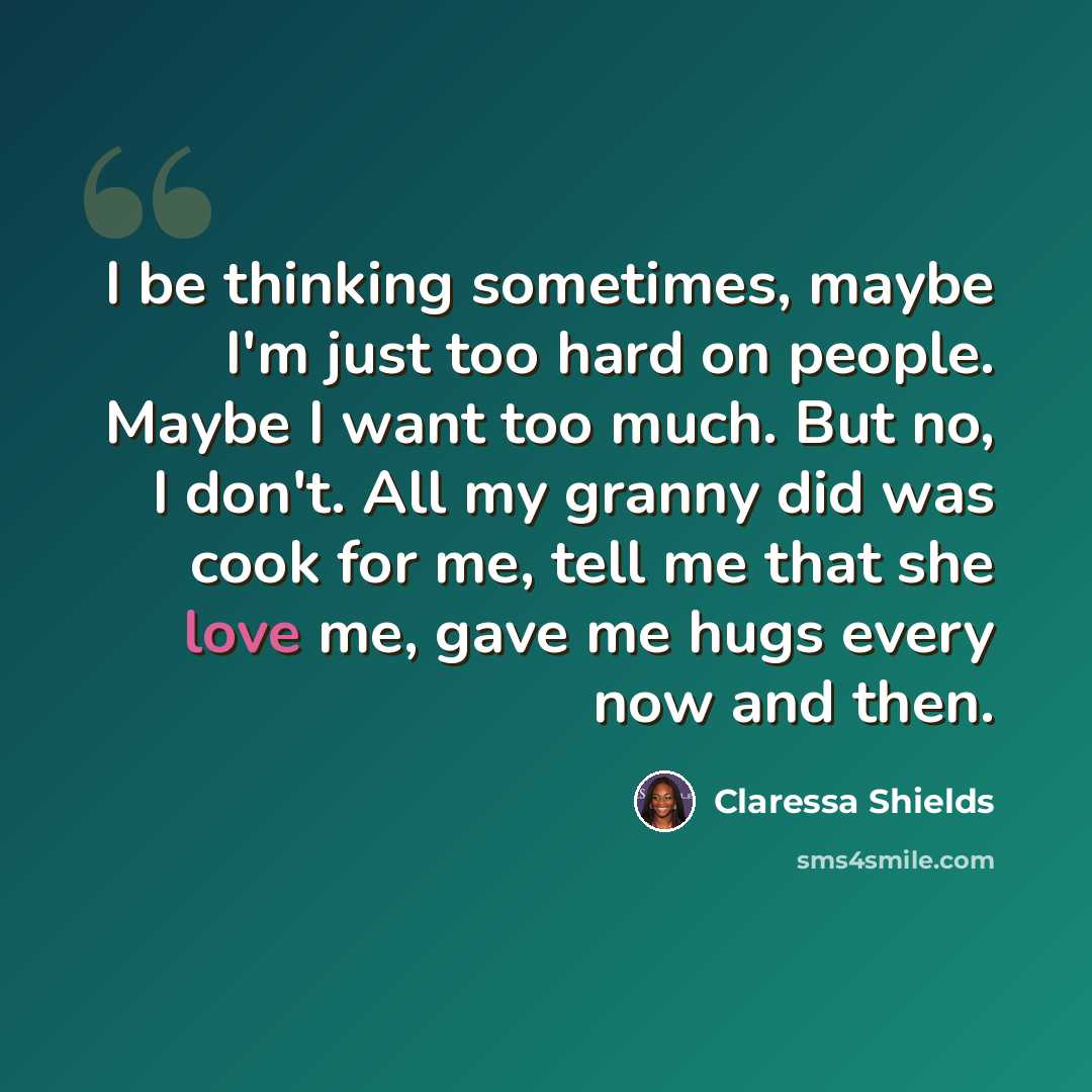 “I be thinking sometimes, maybe I'm just too hard on people. Maybe I want too much. But no, I don't. All my granny did was cook for me, tell me that she love me, gave me hugs every now and then.” quote by Claressa Shields