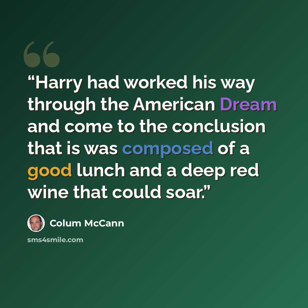 “Harry had worked his way through the American Dream and come to the conclusion that is was composed of a good lunch and a deep red wine that could soar.” quote by Colum McCann