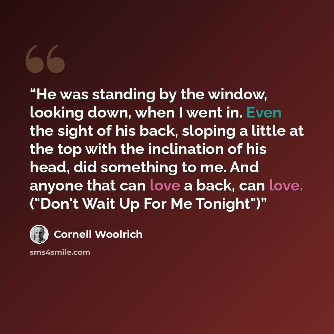 “He was standing by the window, looking down, when I went in. Even the sight of his back, sloping a little at the top with the inclination of his head, did something to me. And anyone that can love a back, can love. ("Don't Wait Up For Me Tonight")” quote by Cornell Woolrich