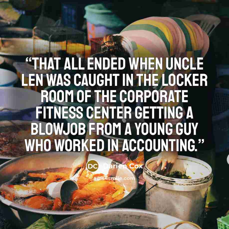 “That all ended when Uncle Len was caught in the locker room of the corporate fitness center getting a blowjob from a young guy who worked in accounting.” quote by Darien Cox