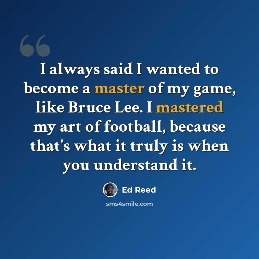 “I always said I wanted to become a master of my game, like Bruce Lee. I mastered my art of football, because that's what it truly is when you understand it.” quote by Ed Reed