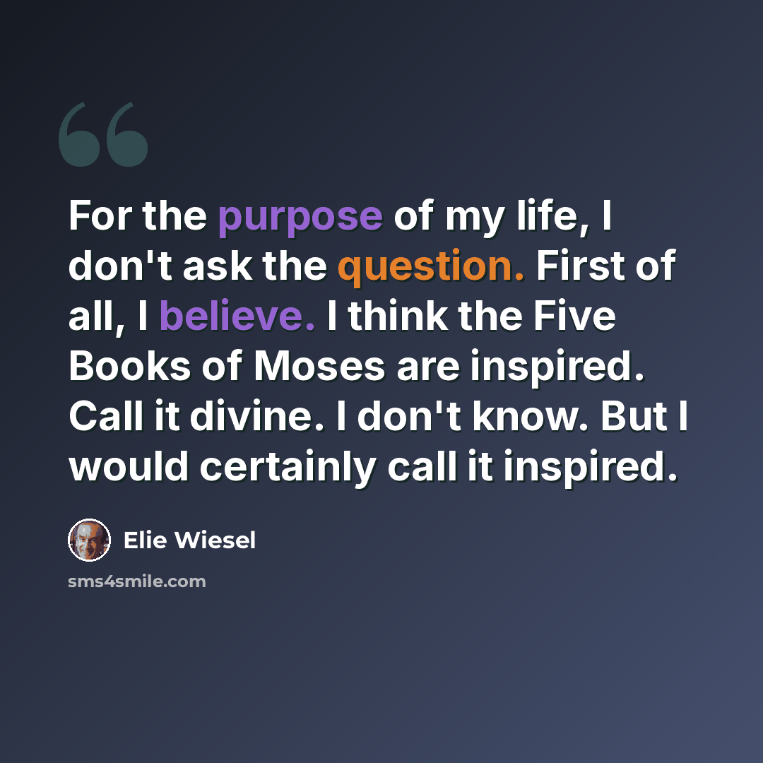 “For the purpose of my life, I don't ask the question. First of all, I believe. I think the Five Books of Moses are inspired. Call it divine. I don't know. But I would certainly call it inspired.” quote by Elie Wiesel