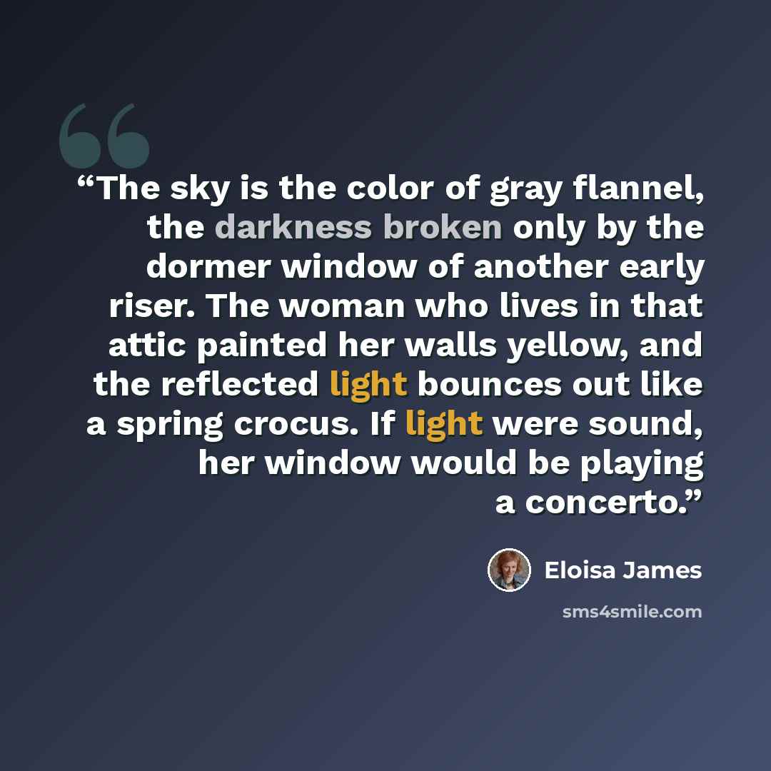 “The sky is the color of gray flannel, the darkness broken only by the dormer window of another early riser. The woman who lives in that attic painted her walls yellow, and the reflected light bounces out like a spring crocus. If light were sound, her window would be playing a concerto.” quote by Eloisa James