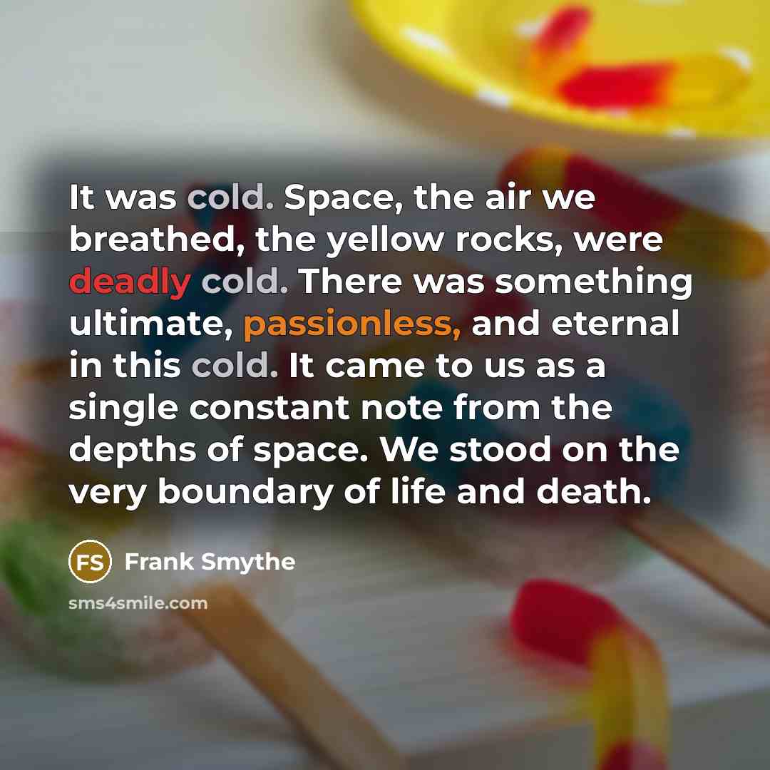 “It was cold. Space, the air we breathed, the yellow rocks, were deadly cold. There was something ultimate, passionless, and eternal in this cold. It came to us as a single constant note from the depths of space. We stood on the very boundary of life and death.” quote by Frank Smythe