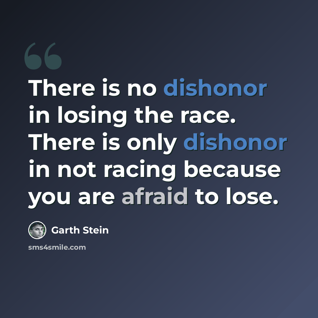 “There is no dishonor in losing the race. There is only dishonor in not racing because you are afraid to lose.” quote by Garth Stein