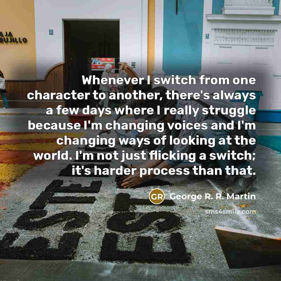 “Whenever I switch from one character to another, there's always a few days where I really struggle because I'm changing voices and I'm changing ways of looking at the world. I'm not just flicking a switch; it's harder process than that.” quote by George R. R. Martin