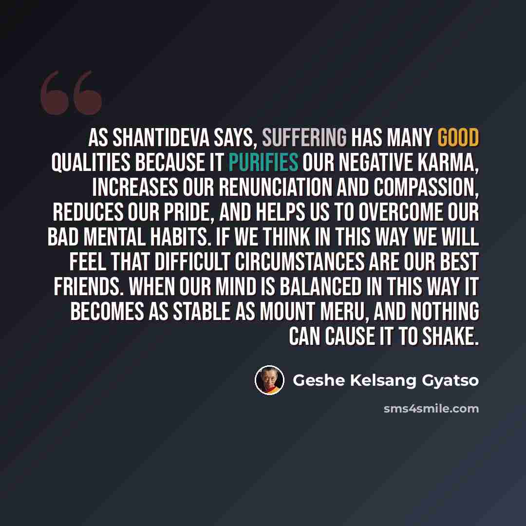 “As Shantideva says, suffering has many good qualities because it purifies our negative karma, increases our renunciation and compassion, reduces our pride, and helps us to overcome our bad mental habits. If we think in this way we will feel that difficult circumstances are our best friends. When…” quote by Geshe Kelsang Gyatso