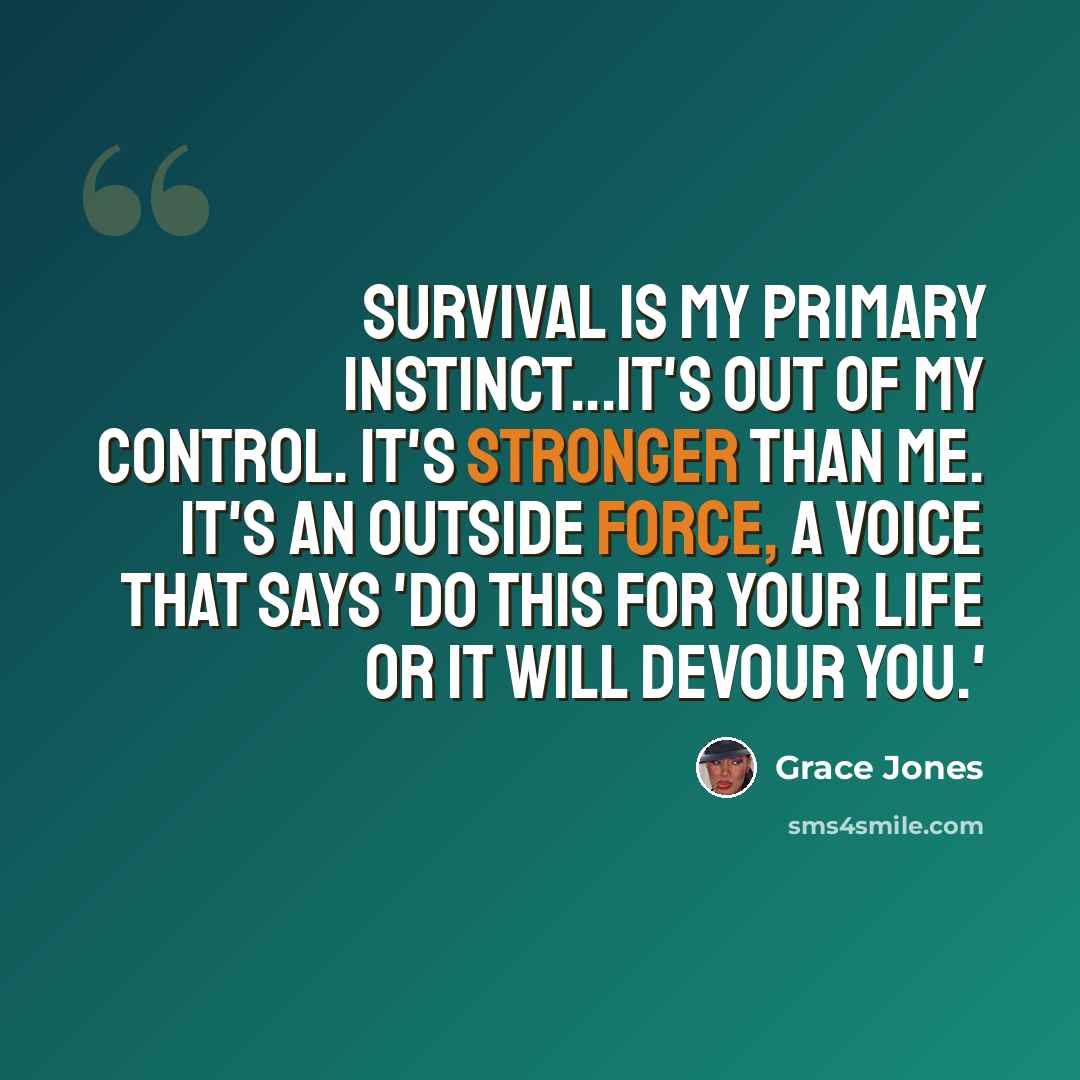 “Survival is my primary instinct...it's out of my control. It's stronger than me. It's an outside force, a voice that says 'do this for your life or it will devour you.'” quote by Grace Jones