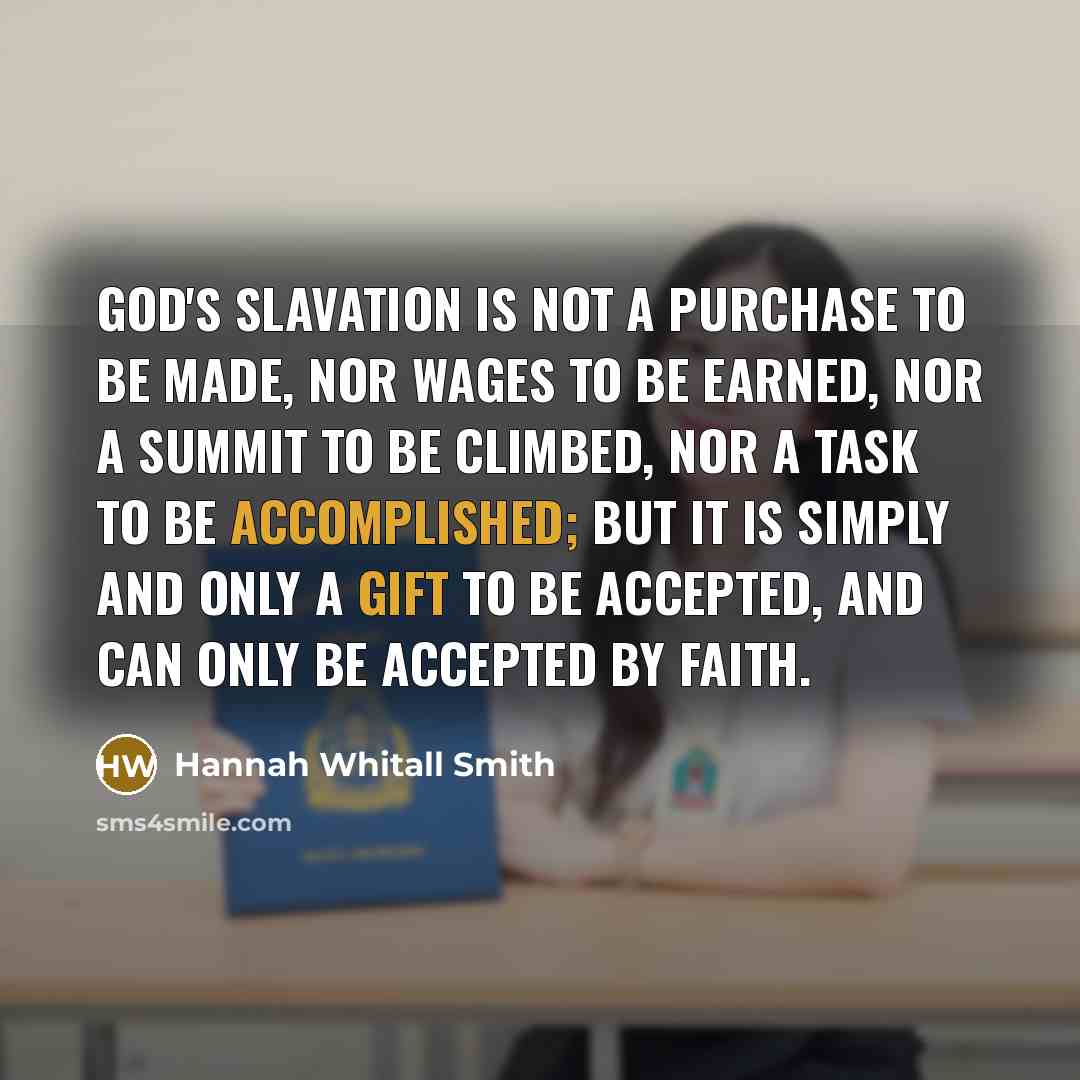 “God's slavation is not a purchase to be made, nor wages to be earned, nor a summit to be climbed, nor a task to be accomplished; but it is simply and only a gift to be accepted, and can only be accepted by faith.” quote by Hannah Whitall Smith