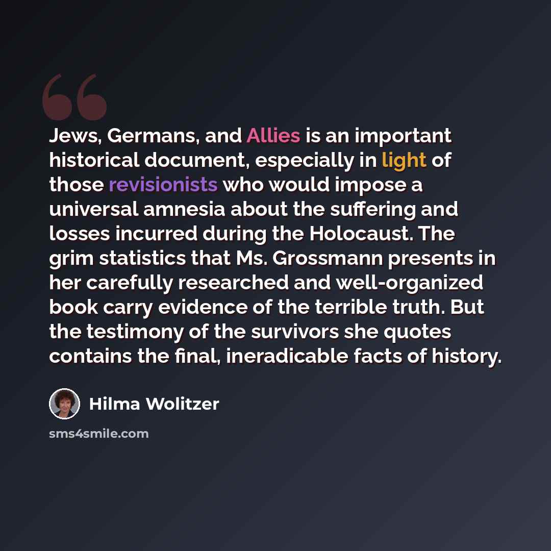 “Jews, Germans, and Allies is an important historical document, especially in light of those revisionists who would impose a universal amnesia about the suffering and losses incurred during the Holocaust. The grim statistics that Ms. Grossmann presents in her carefully researched and well-organized…” quote by Hilma Wolitzer