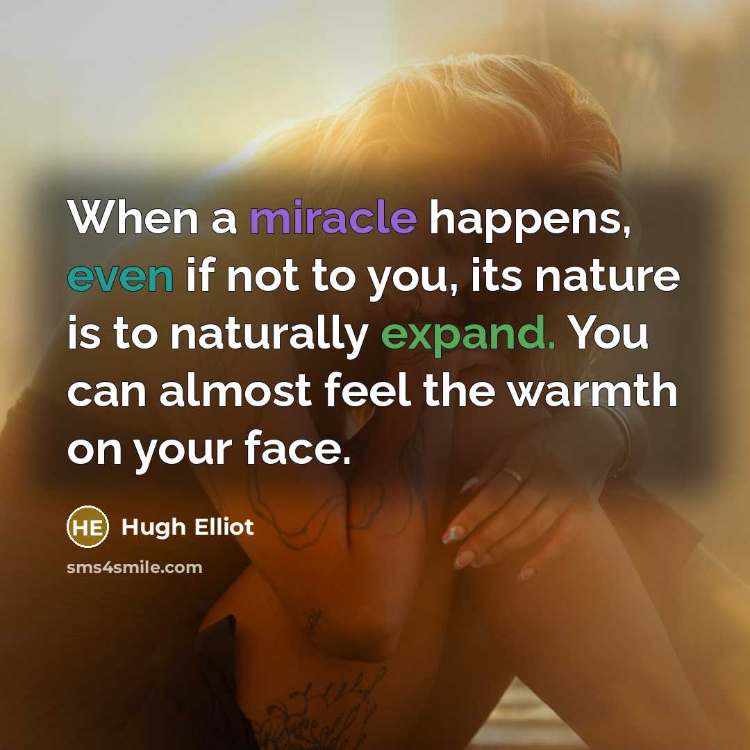 “When a miracle happens, even if not to you, its nature is to naturally expand. You can almost feel the warmth on your face.” quote by Hugh Elliot