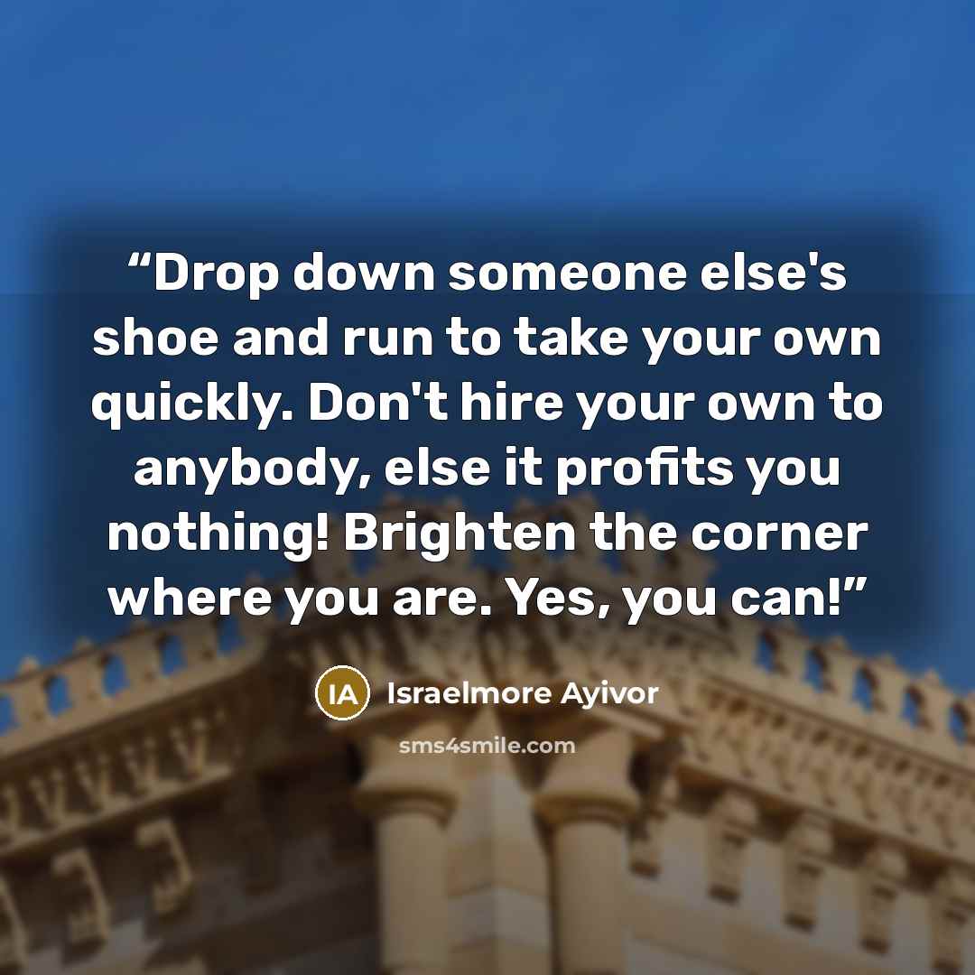 “Drop down someone else's shoe and run to take your own quickly. Don't hire your own to anybody, else it profits you nothing! Brighten the corner where you are. Yes, you can!” quote by Israelmore Ayivor