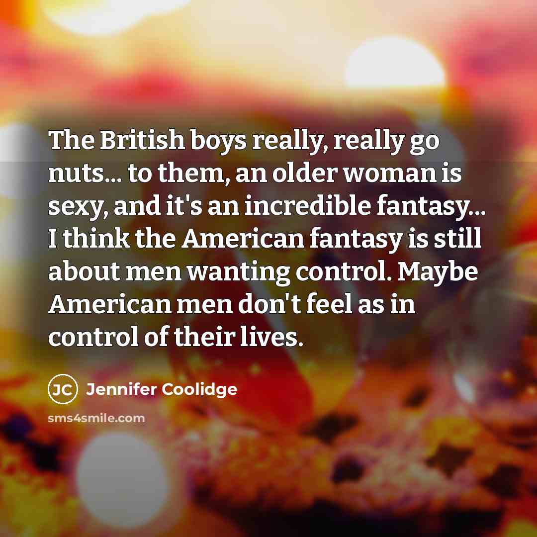 “The British boys really, really go nuts... to them, an older woman is sexy, and it's an incredible fantasy... I think the American fantasy is still about men wanting control. Maybe American men don't feel as in control of their lives.” quote by Jennifer Coolidge