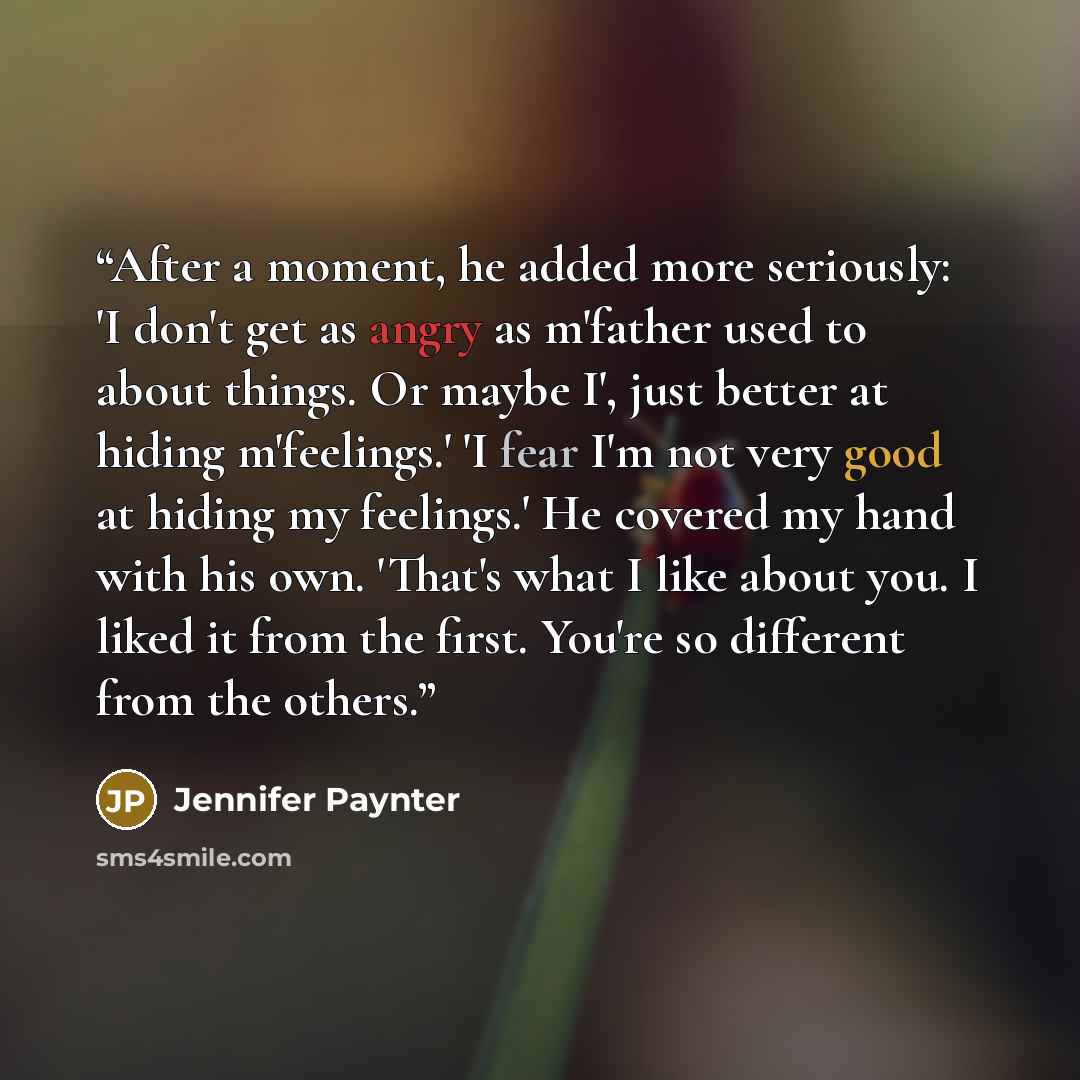 “After a moment, he added more seriously: 'I don't get as angry as m'father used to about things. Or maybe I', just better at hiding m'feelings.' 'I fear I'm not very good at hiding my feelings.' He covered my hand with his own. 'That's what I like about you. I liked it from the first. You're so…” quote by Jennifer Paynter