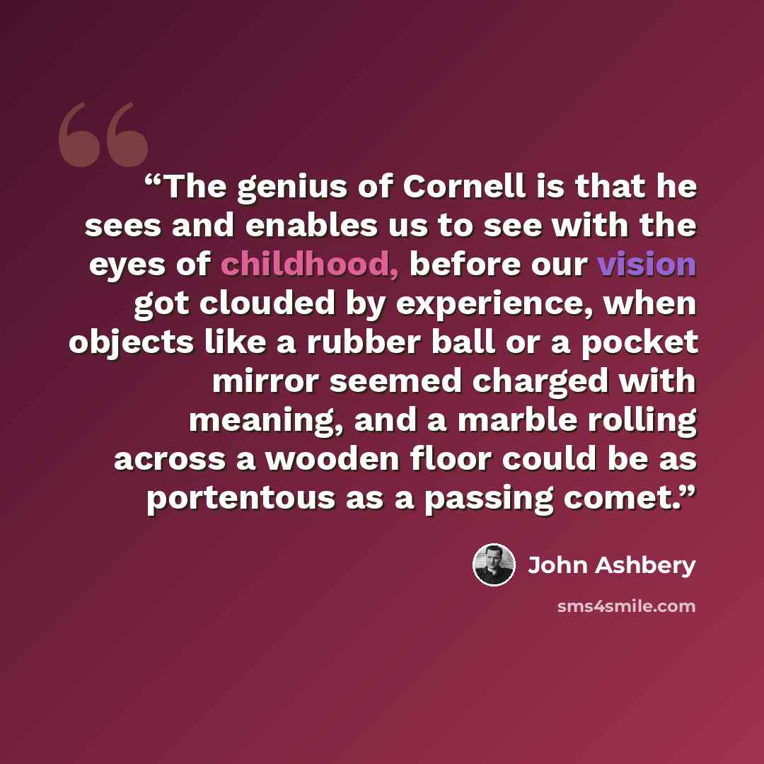“The genius of Cornell is that he sees and enables us to see with the eyes of childhood, before our vision got clouded by experience, when objects like a rubber ball or a pocket mirror seemed charged with meaning, and a marble rolling across a wooden floor could be as portentous as a passing comet.” quote by John Ashbery