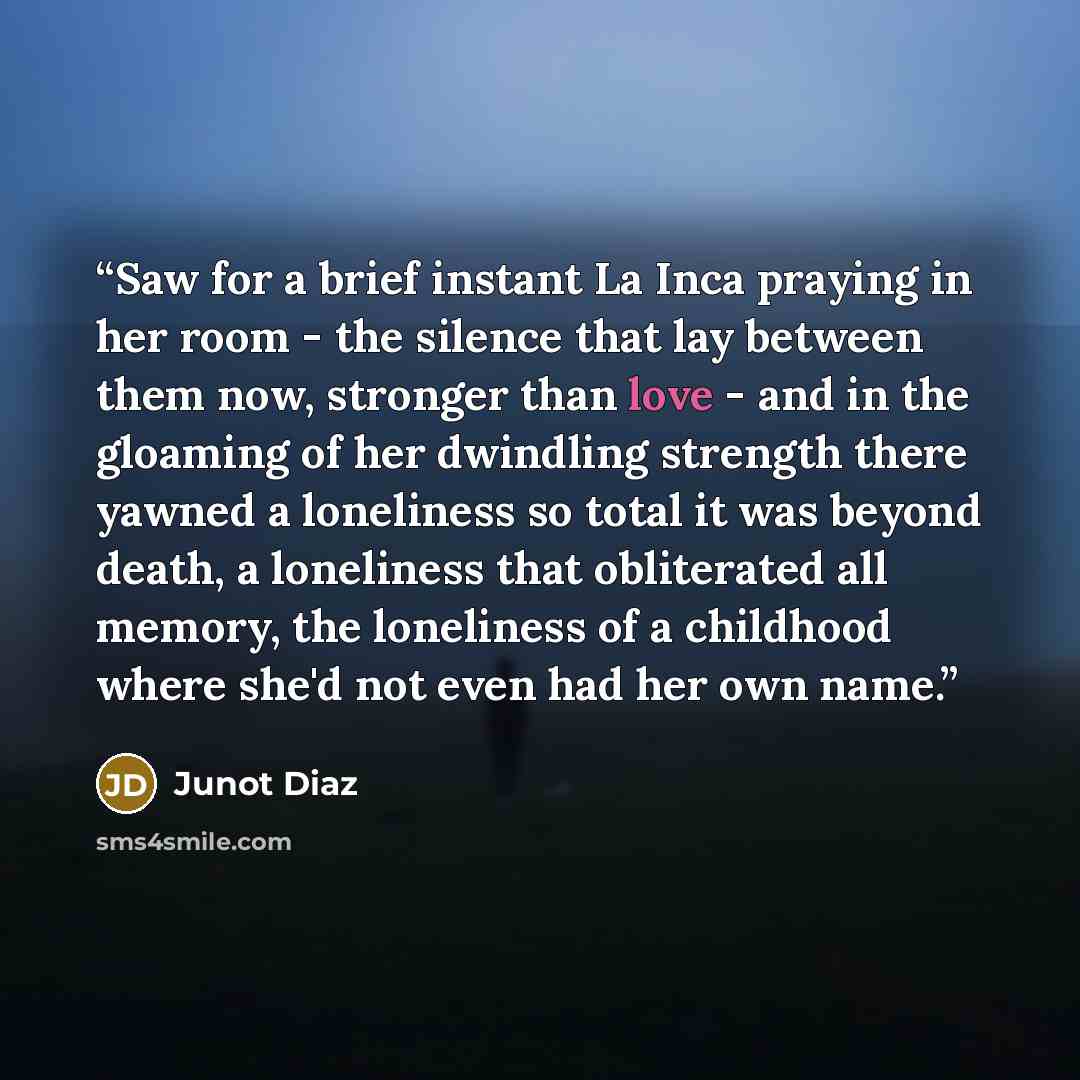 “Saw for a brief instant La Inca praying in her room - the silence that lay between them now, stronger than love - and in the gloaming of her dwindling strength there yawned a loneliness so total it was beyond death, a loneliness that obliterated all memory, the loneliness of a childhood where…” quote by Junot Díaz
