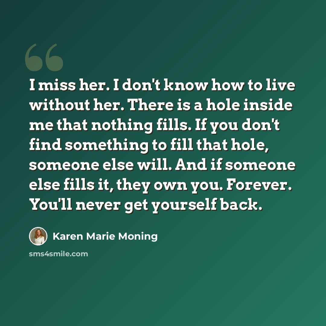 “I miss her. I don't know how to live without her. There is a hole inside me that nothing fills. If you don't find something to fill that hole, someone else will. And if someone else fills it, they own you. Forever. You'll never get yourself back.” quote by Karen Marie Moning