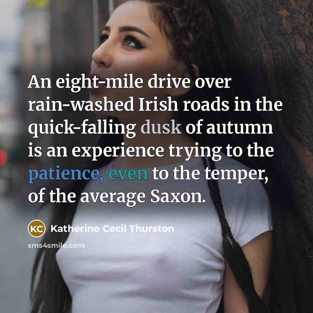 “An eight-mile drive over rain-washed Irish roads in the quick-falling dusk of autumn is an experience trying to the patience, even to the temper, of the average Saxon.” quote by Katherine Cecil Thurston