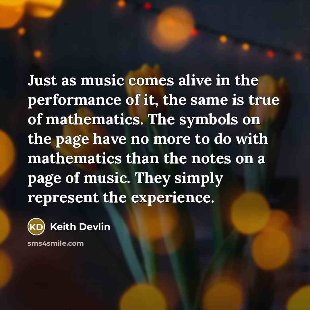 “Just as music comes alive in the performance of it, the same is true of mathematics. The symbols on the page have no more to do with mathematics than the notes on a page of music. They simply represent the experience.” quote by Keith Devlin