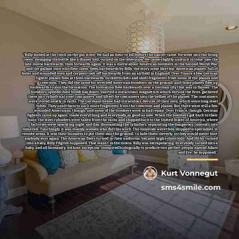 “Billy looked at the clock on the gas stove. He had an hour to kill before the saucer came. He went into the living room, swinging the bottle like a dinner bell, turned on the television. He came slightly unstuck in time, saw the late movie backwards, then forwards again. It was a movie about…” quote by Kurt Vonnegut