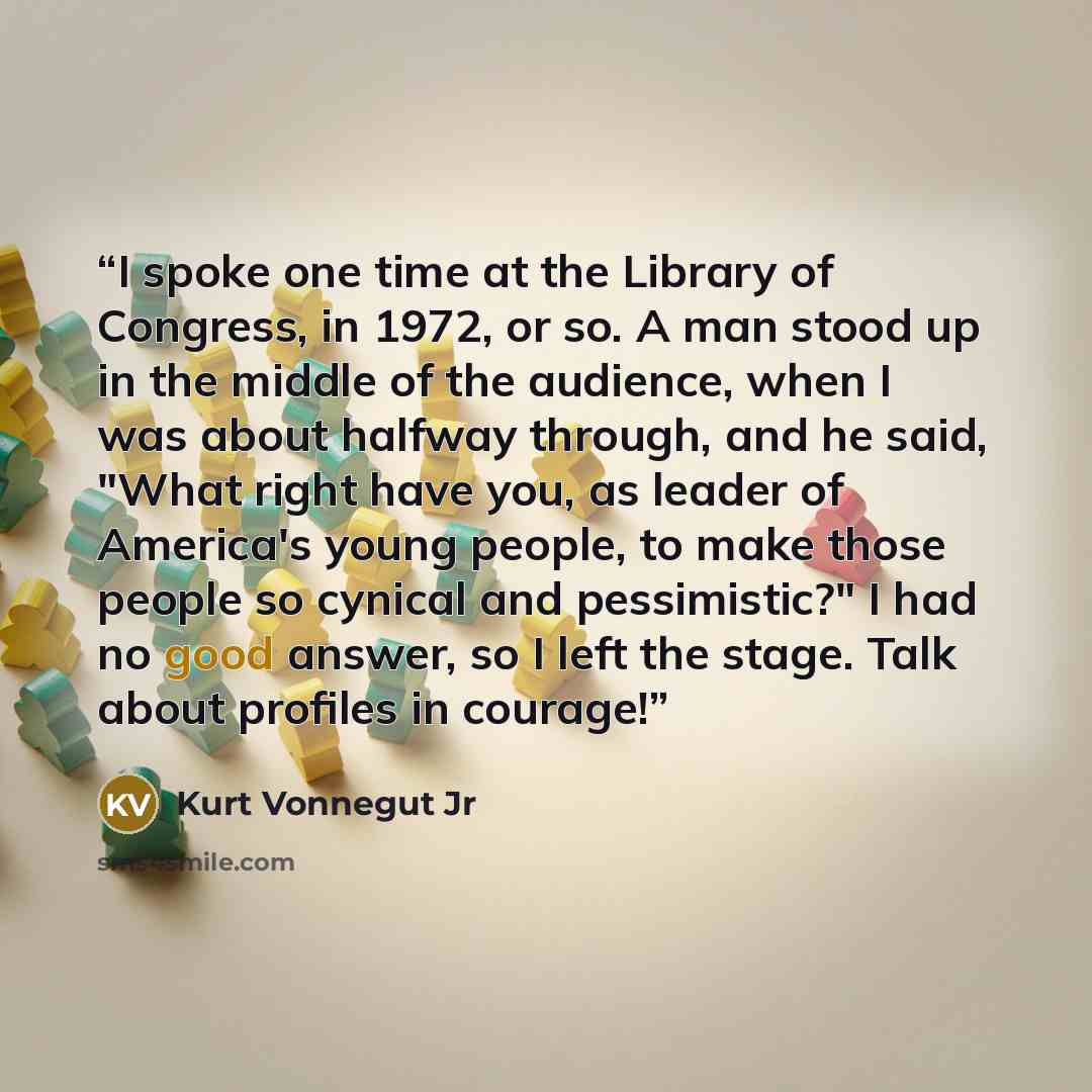 “I spoke one time at the Library of Congress, in 1972, or so. A man stood up in the middle of the audience, when I was about halfway through, and he said, "What right have you, as leader of America's young people, to make those people so cynical and pessimistic?" I had no good answer, so I left the…” quote by Kurt Vonnegut Jr