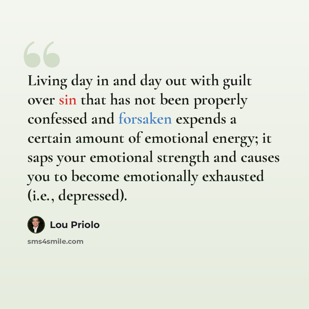 “Living day in and day out with guilt over sin that has not been properly confessed and forsaken expends a certain amount of emotional energy; it saps your emotional strength and causes you to become emotionally exhausted (i.e., depressed).” quote by Lou Priolo