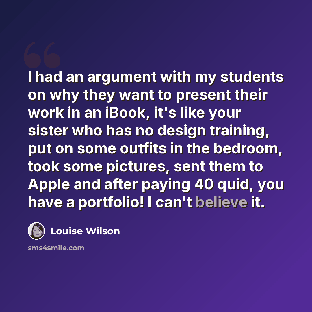 “I had an argument with my students on why they want to present their work in an iBook, it's like your sister who has no design training, put on some outfits in the bedroom, took some pictures, sent them to Apple and after paying 40 quid, you have a portfolio! I can't believe it.” quote by Louise Wilson