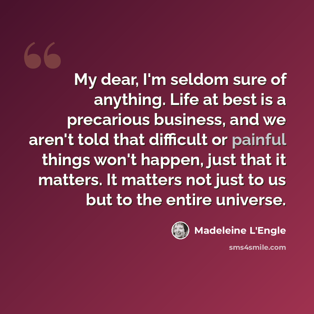 “My dear, I'm seldom sure of anything. Life at best is a precarious business, and we aren't told that difficult or painful things won't happen, just that it matters. It matters not just to us but to the entire universe.” quote by Madeleine L'Engle