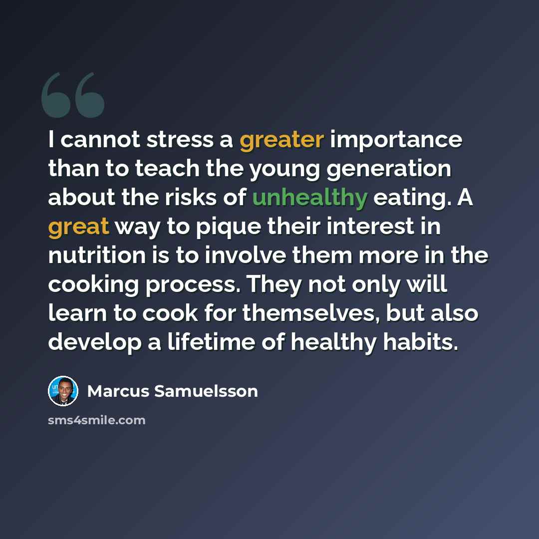 “I cannot stress a greater importance than to teach the young generation about the risks of unhealthy eating. A great way to pique their interest in nutrition is to involve them more in the cooking process. They not only will learn to cook for themselves, but also develop a lifetime of healthy…” quote by Marcus Samuelsson
