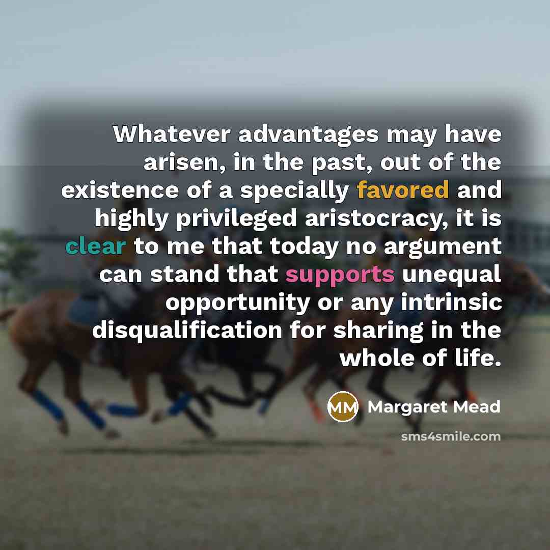 “Whatever advantages may have arisen, in the past, out of the existence of a specially favored and highly privileged aristocracy, it is clear to me that today no argument can stand that supports unequal opportunity or any intrinsic disqualification for sharing in the whole of life.” quote by Margaret Mead