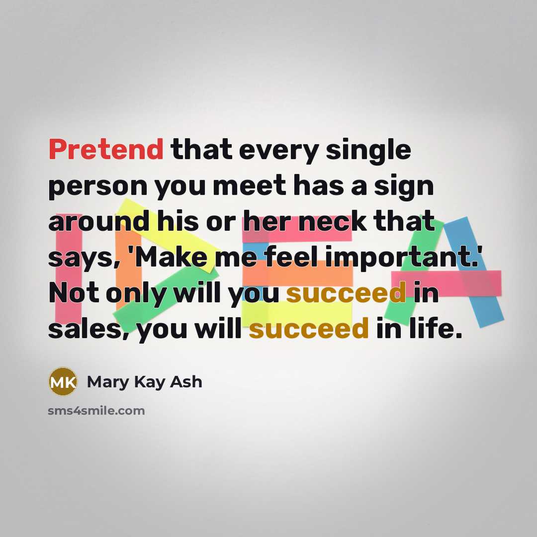 “Pretend that every single person you meet has a sign around his or her neck that says, 'Make me feel important.' Not only will you succeed in sales, you will succeed in life.” quote by Mary Kay Ash