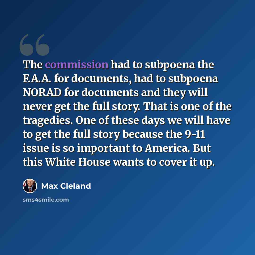 “The commission had to subpoena the F.A.A. for documents, had to subpoena NORAD for documents and they will never get the full story. That is one of the tragedies. One of these days we will have to get the full story because the 9-11 issue is so important to America. But this White House wants to…” quote by Max Cleland