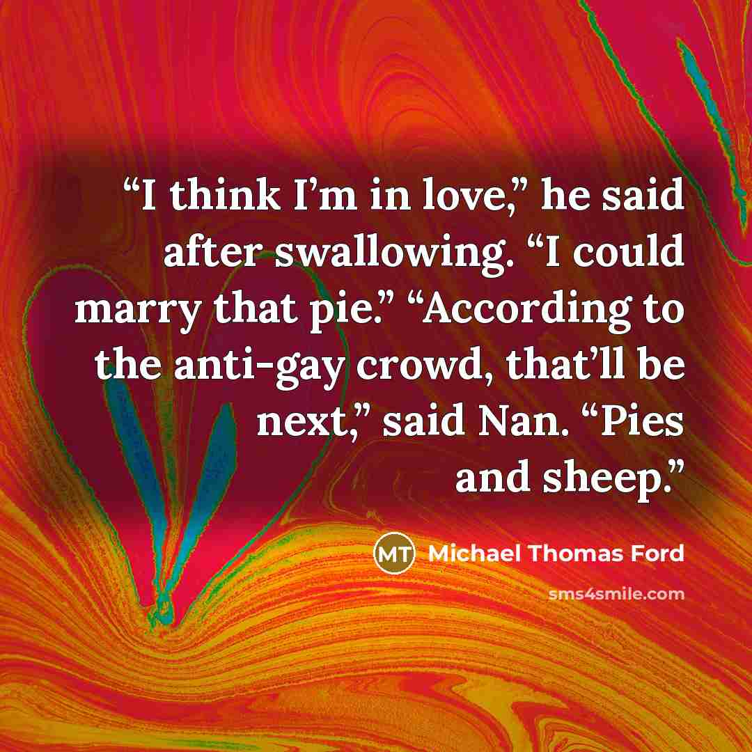 “I think I’m in love,” he said after swallowing. “I could marry that pie.” “According to the anti-gay crowd, that’ll be next,” said Nan. “Pies and sheep.” quote by Michael Thomas Ford