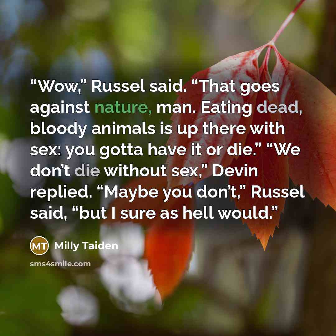 “Wow,” Russel said. “That goes against nature, man. Eating dead, bloody animals is up there with sex: you gotta have it or die.” “We don’t die without sex,” Devin replied. “Maybe you don’t,” Russel said, “but I sure as hell would.” quote by Milly Taiden
