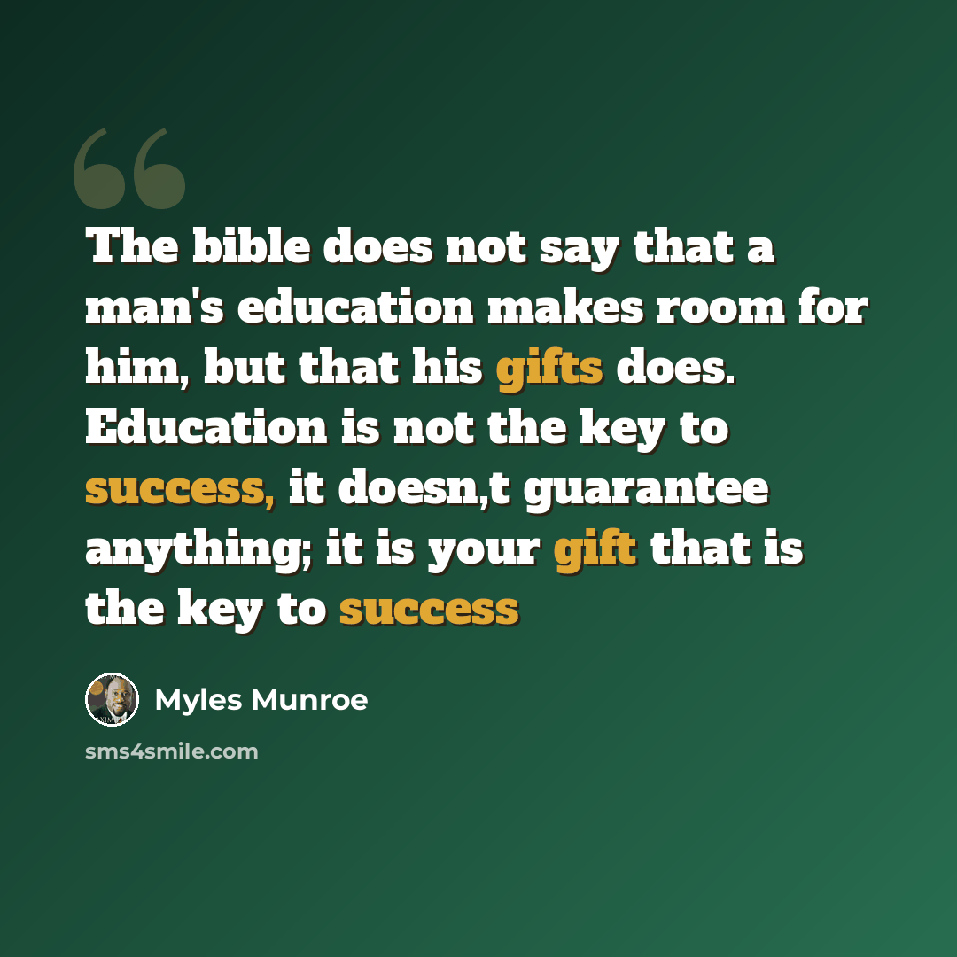 “The bible does not say that a man's education makes room for him, but that his gifts does. Education is not the key to success, it doesn,t guarantee anything; it is your gift that is the key to success” quote by Myles Munroe