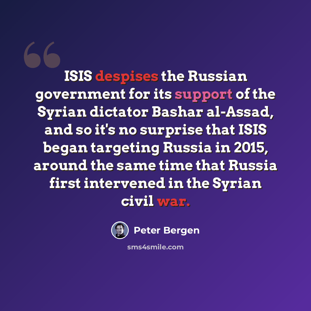 “ISIS despises the Russian government for its support of the Syrian dictator Bashar al-Assad, and so it's no surprise that ISIS began targeting Russia in 2015, around the same time that Russia first intervened in the Syrian civil war.” quote by Peter Bergen