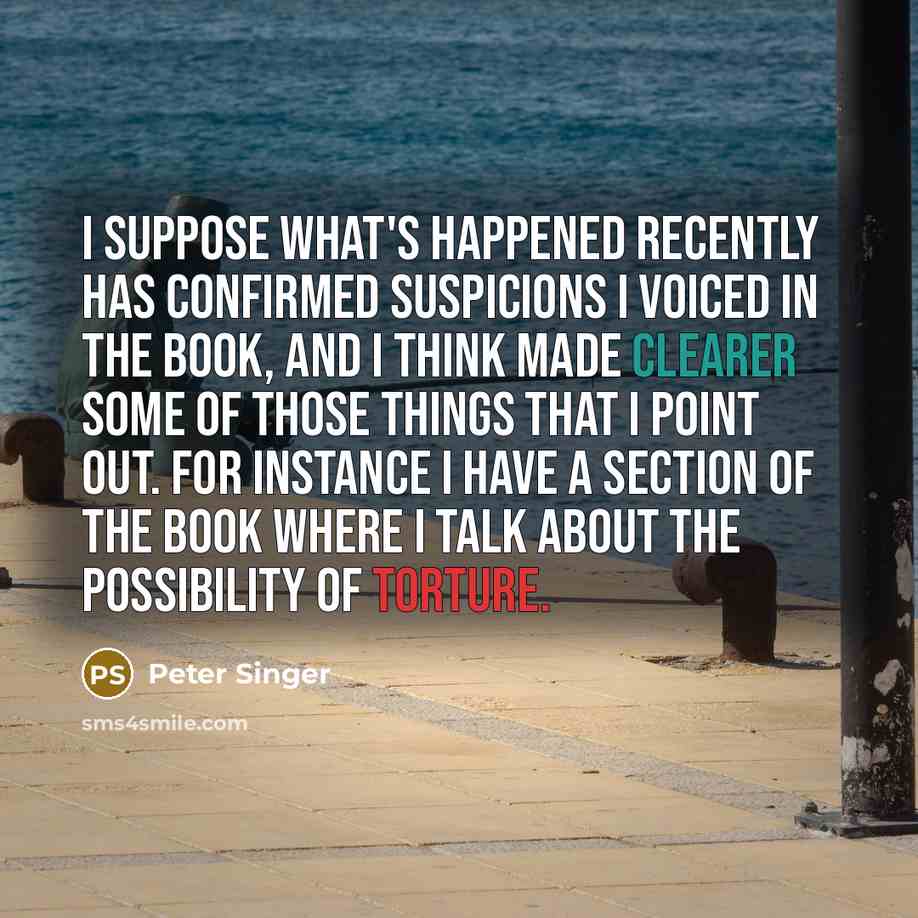 “I suppose what's happened recently has confirmed suspicions I voiced in the book, and I think made clearer some of those things that I point out. For instance I have a section of the book where I talk about the possibility of torture.” quote by Peter Singer