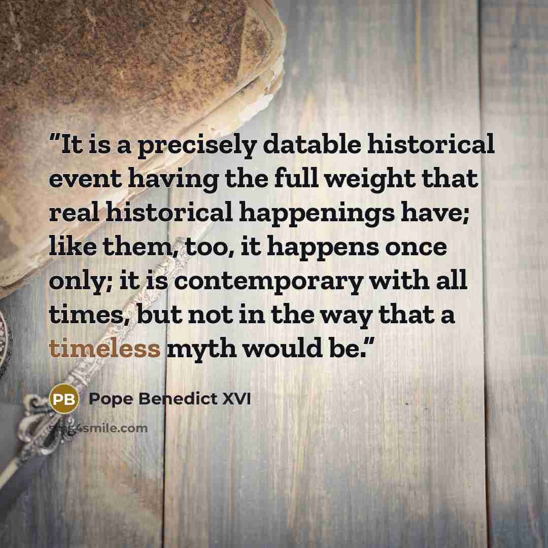 “It is a precisely datable historical event having the full weight that real historical happenings have; like them, too, it happens once only; it is contemporary with all times, but not in the way that a timeless myth would be.” quote by Pope Benedict XVI