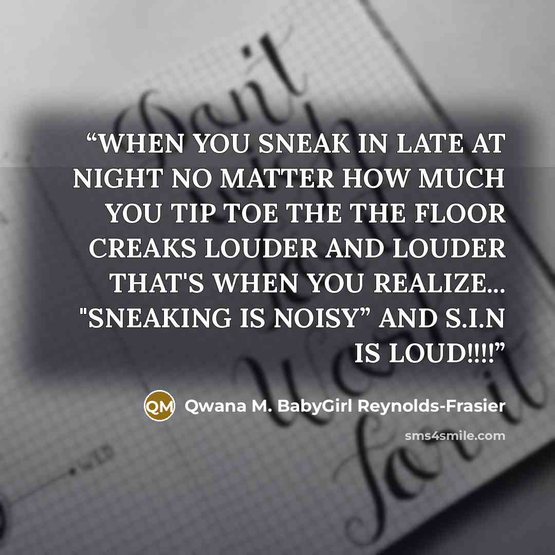 “WHEN YOU SNEAK IN LATE AT NIGHT NO MATTER HOW MUCH YOU TIP TOE THE THE FLOOR CREAKS LOUDER AND LOUDER THAT'S WHEN YOU REALIZE... "SNEAKING IS NOISY” AND S.I.N IS LOUD!!!!” quote by Qwana M. BabyGirl Reynolds-Frasier