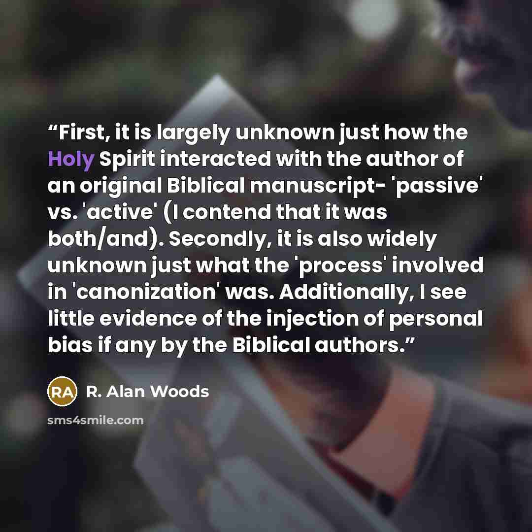 “First, it is largely unknown just how the Holy Spirit interacted with the author of an original Biblical manuscript- 'passive' vs. 'active' (I contend that it was both/and). Secondly, it is also widely unknown just what the 'process' involved in 'canonization' was. Additionally, I see little…” quote by R. Alan Woods
