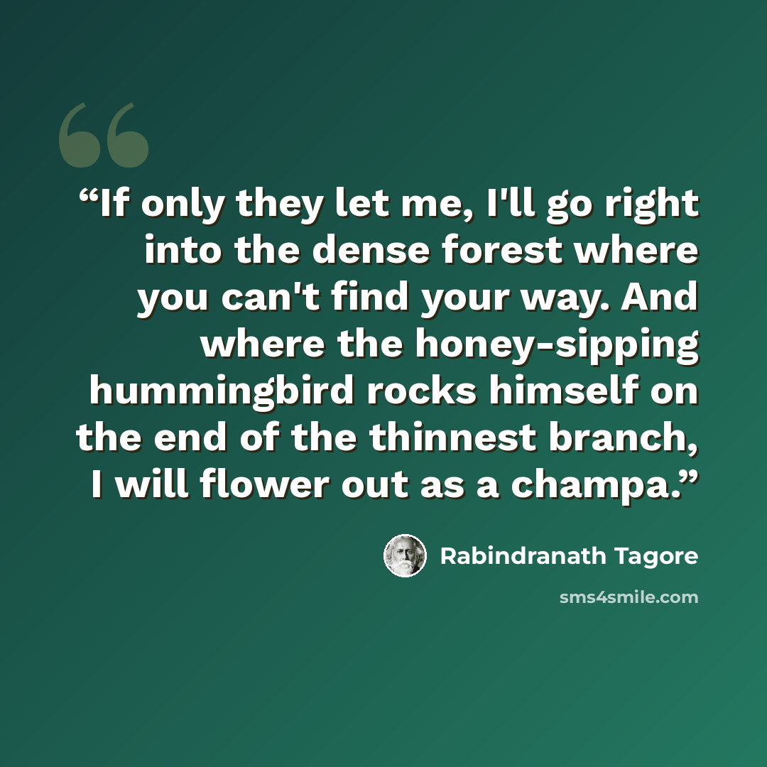 “If only they let me, I'll go right into the dense forest where you can't find your way. And where the honey-sipping hummingbird rocks himself on the end of the thinnest branch, I will flower out as a champa.” quote by Rabindranath Tagore