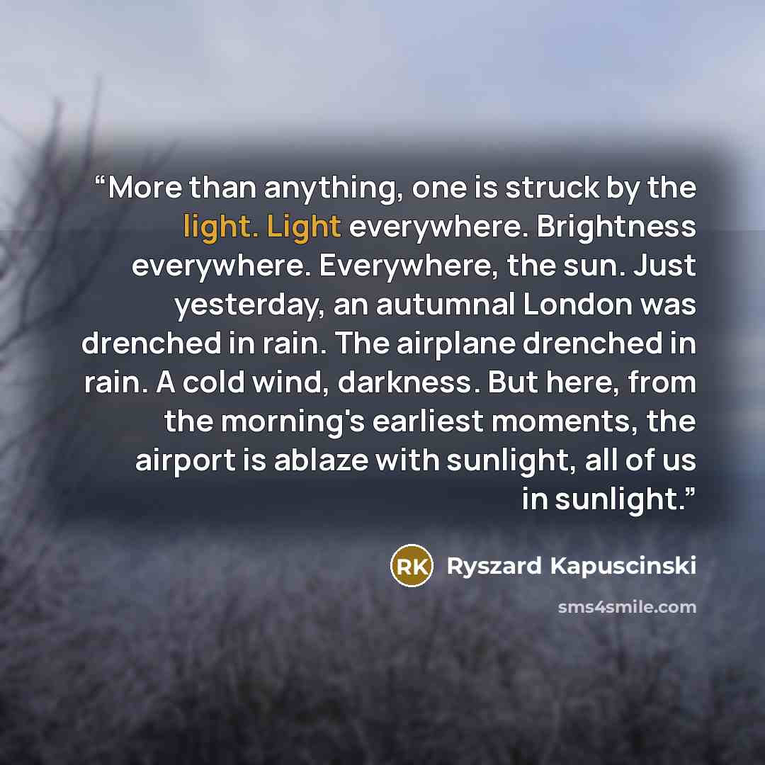 “More than anything, one is struck by the light. Light everywhere. Brightness everywhere. Everywhere, the sun. Just yesterday, an autumnal London was drenched in rain. The airplane drenched in rain. A cold wind, darkness. But here, from the morning's earliest moments, the airport is ablaze with…” quote by Ryszard Kapuściński