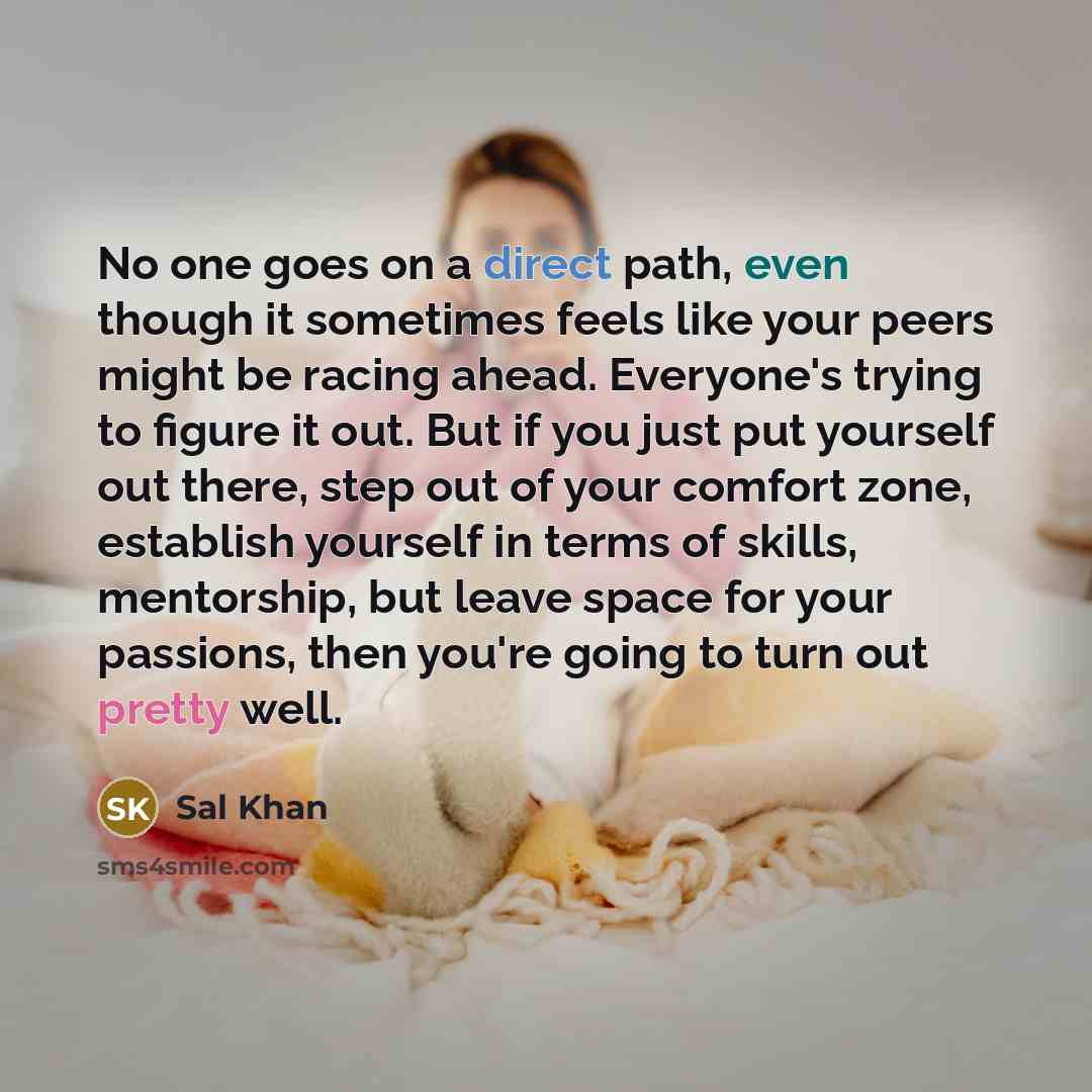 “No one goes on a direct path, even though it sometimes feels like your peers might be racing ahead. Everyone's trying to figure it out. But if you just put yourself out there, step out of your comfort zone, establish yourself in terms of skills, mentorship, but leave space for your passions, then…” quote by Sal Khan