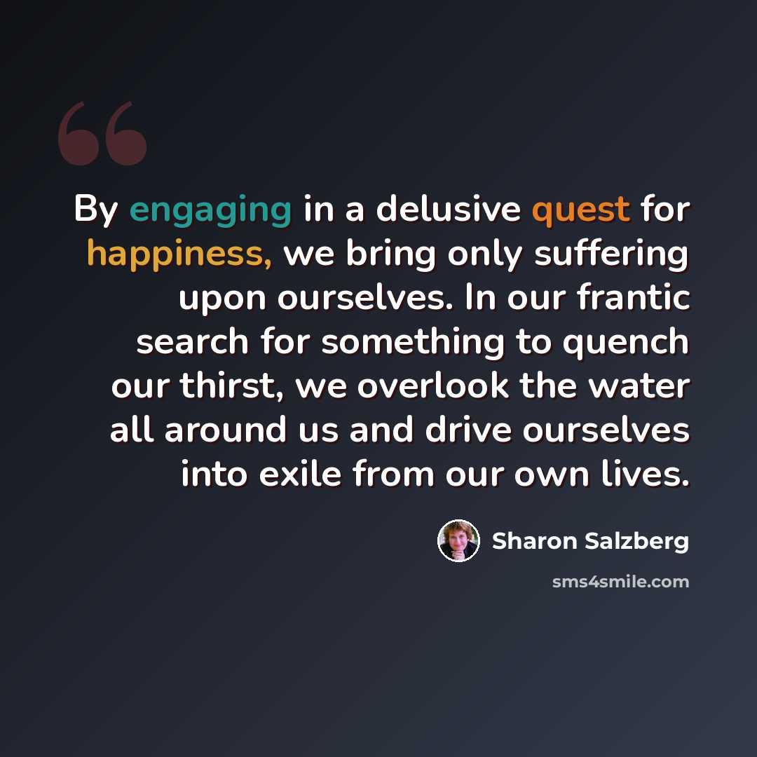 “By engaging in a delusive quest for happiness, we bring only suffering upon ourselves. In our frantic search for something to quench our thirst, we overlook the water all around us and drive ourselves into exile from our own lives.” quote by Sharon Salzberg