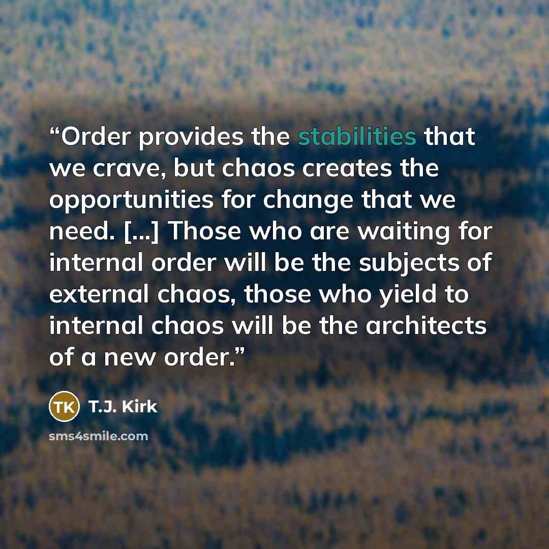 “Order provides the stabilities that we crave, but chaos creates the opportunities for change that we need. [...] Those who are waiting for internal order will be the subjects of external chaos, those who yield to internal chaos will be the architects of a new order.” quote by T.J. Kirk