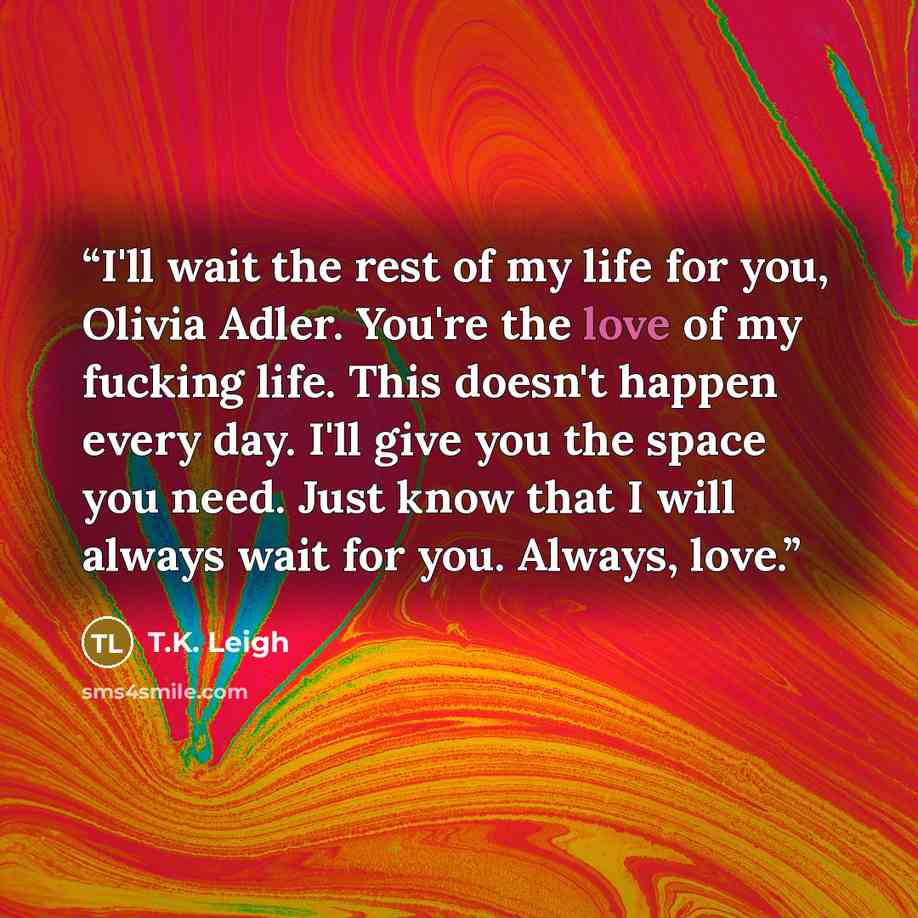 “I'll wait the rest of my life for you, Olivia Adler. You're the love of my fucking life. This doesn't happen every day. I'll give you the space you need. Just know that I will always wait for you. Always, love.” quote by T.K. Leigh