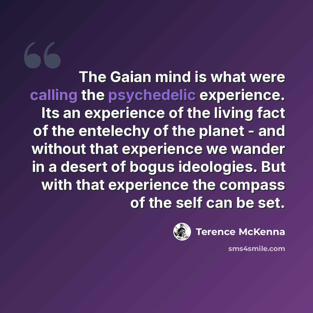 “The Gaian mind is what were calling the psychedelic experience. Its an experience of the living fact of the entelechy of the planet - and without that experience we wander in a desert of bogus ideologies. But with that experience the compass of the self can be set.” quote by Terence McKenna