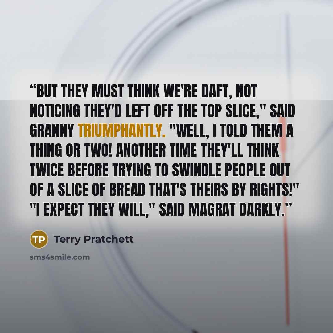 “But they must think we're daft, not noticing they'd left off the top slice," said Granny triumphantly. "Well, I told them a thing or two! Another time they'll think twice before trying to swindle people out of a slice of bread that's theirs by rights!" "I expect they will," said Magrat darkly.” quote by Terry Pratchett