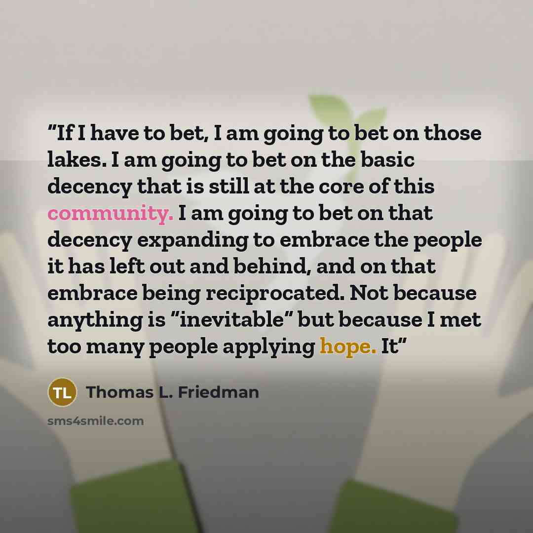 “If I have to bet, I am going to bet on those lakes. I am going to bet on the basic decency that is still at the core of this community. I am going to bet on that decency expanding to embrace the people it has left out and behind, and on that embrace being reciprocated. Not because anything is…” quote by Thomas L. Friedman