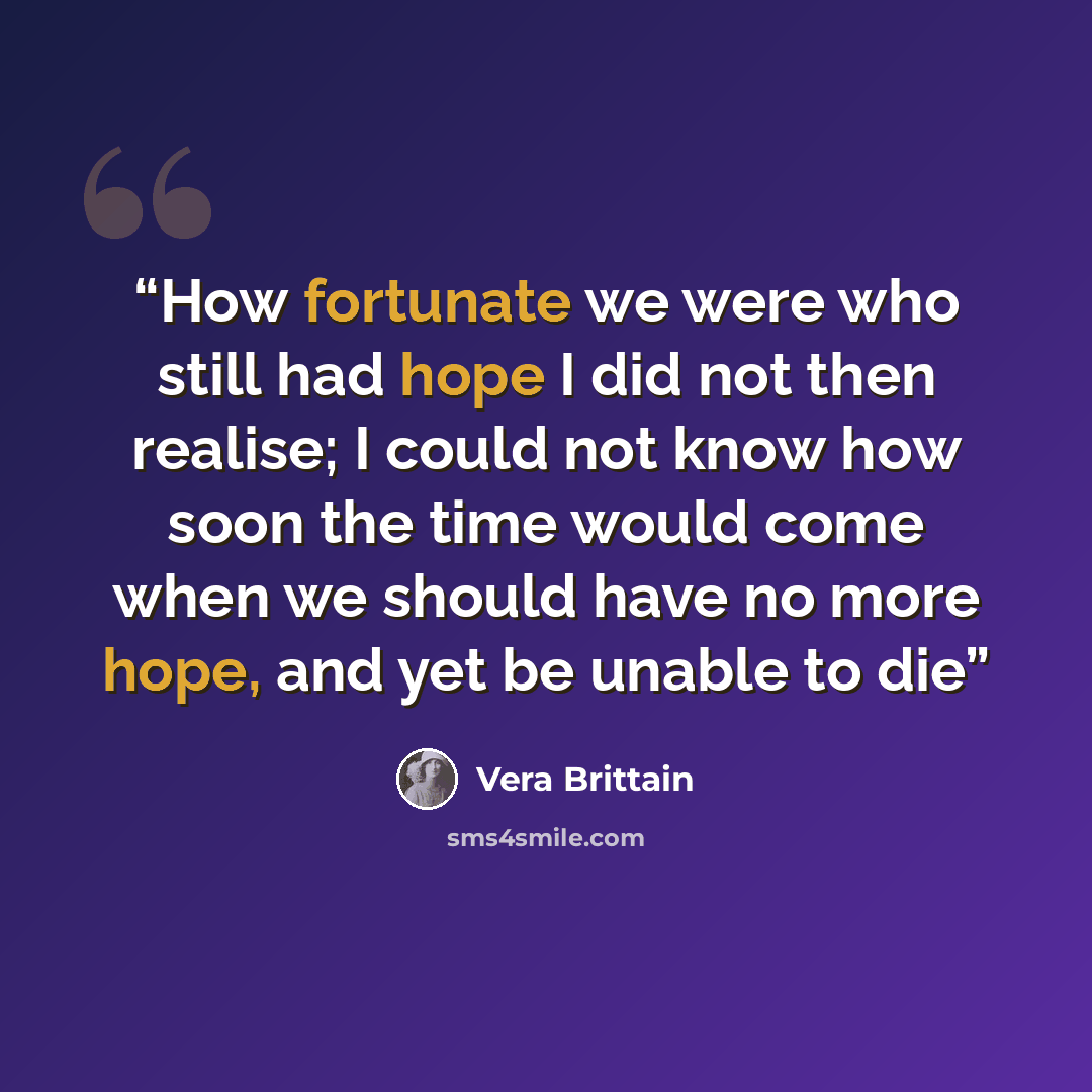 “How fortunate we were who still had hope I did not then realise; I could not know how soon the time would come when we should have no more hope, and yet be unable to die” quote by Vera Brittain